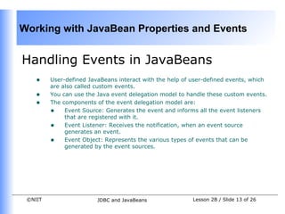 Working with JavaBean Properties and Events


Handling Events in JavaBeans
    •    User-defined JavaBeans interact with the help of user-defined events, which
         are also called custom events.
    •    You can use the Java event delegation model to handle these custom events.
    •    The components of the event delegation model are:
         • Event Source: Generates the event and informs all the event listeners
              that are registered with it.
         • Event Listener: Receives the notification, when an event source
              generates an event.
         • Event Object: Represents the various types of events that can be
              generated by the event sources.




 ©NIIT                   JDBC and JavaBeans               Lesson 2B / Slide 13 of 26
 