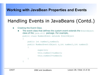 Working with JavaBean Properties and Events


Handling Events in JavaBeans (Contd.)
    •    Creating the Event Class
         • The event class that defines the custom event extends the EventObject
              class of the java.util package. For example,
              public class NumberEvent extends EventObject
              {
                   public int number1,number2;
                   public NumberEvent(Object o,int number1,int number2)
                   {
                              super(o);
                              this.number1=number1;
                              this.number2=number2;
                   }
              }



 ©NIIT                  JDBC and JavaBeans             Lesson 2B / Slide 15 of 26
 
