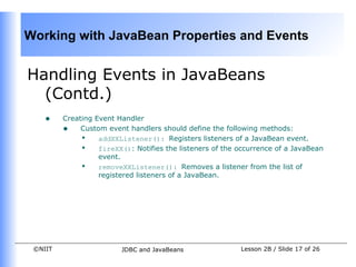 Working with JavaBean Properties and Events


Handling Events in JavaBeans
  (Contd.)
    •    Creating Event Handler
         • Custom event handlers should define the following methods:
              • addXXListener(): Registers listeners of a JavaBean event.
              • fireXX(): Notifies the listeners of the occurrence of a JavaBean
                   event.
              • removeXXListener(): Removes a listener from the list of
                   registered listeners of a JavaBean.




 ©NIIT                   JDBC and JavaBeans              Lesson 2B / Slide 17 of 26
 