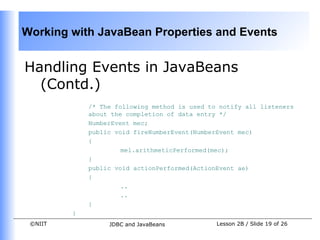 Working with JavaBean Properties and Events


Handling Events in JavaBeans
  (Contd.)
             /* The following method is used to notify all listeners
             about the completion of data entry */
             NumberEvent mec;
             public void fireNumberEvent(NumberEvent mec)
             {
                      mel.arithmeticPerformed(mec);
             }
             public void actionPerformed(ActionEvent ae)
             {
                      ..
                      ..
             }
         }
 ©NIIT            JDBC and JavaBeans           Lesson 2B / Slide 19 of 26
 