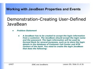 Working with JavaBean Properties and Events


Demonstration-Creating User-Defined
JavaBean
    •    Problem Statement


          •   A JavaBean has to be created to accept the login information
              from a customer. The JavaBean should accept the login name
              and the password. The login information will be used by
              Earnest Bank for several purposes, such as to store the login
              details in the database of Customer Call Center and ATM
              Centers of the bank. You need to create the login JavaBean
              that does the following:




 ©NIIT                JDBC and JavaBeans             Lesson 2B / Slide 21 of 26
 