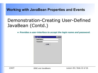 Working with JavaBean Properties and Events


Demonstration-Creating User-Defined
JavaBean (Contd.)
         •   Provides a user-interface to accept the login name and password.




 ©NIIT                   JDBC and JavaBeans            Lesson 2B / Slide 22 of 26
 