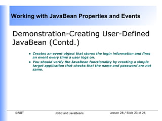 Working with JavaBean Properties and Events


Demonstration-Creating User-Defined
JavaBean (Contd.)
         •   Creates an event object that stores the login information and fires
             an event every time a user logs on.
         •   You should verify the JavaBean functionality by creating a simple
             target application that checks that the name and password are not
             same.




 ©NIIT                   JDBC and JavaBeans             Lesson 2B / Slide 23 of 26
 
