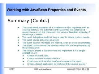 Working with JavaBean Properties and Events


Summary (Contd.)
         •   The constrained properties of a JavaBean are also registered with an
             external listener. The external event listener for the constrained
             property can revert the changes in the value of JavaBean property, if
             the change is invalid.
         •   The event delegation model of Java is used to handle custom events.
         •   The event source generates an event.
         •   The event listener interfaces are notified, when an event is generated.
         •   The event classes define the various events that can be generated by
             the event source.
         •   The steps to create a custom event and implement it in a target
             application are:
             • Create an event class.
             • Create an event listener interface.
             • Create an event handler JavaBean to process the event.
             • Create a target application to implement the custom event. `
 ©NIIT                  JDBC and JavaBeans                 Lesson 2B / Slide 26 of 26
 