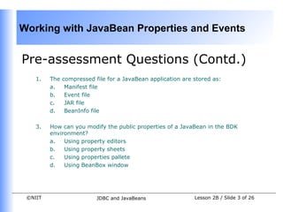 Working with JavaBean Properties and Events


Pre-assessment Questions (Contd.)
    1.   The   compressed file for a JavaBean application are stored as:
         a.     Manifest file
         b.     Event file
         c.     JAR file
         d.     BeanInfo file

    3.   How can you modify the public properties of a JavaBean in the BDK
         environment?
         a.   Using property editors
         b.   Using property sheets
         c.   Using properties pallete
         d.   Using BeanBox window




 ©NIIT                     JDBC and JavaBeans                 Lesson 2B / Slide 3 of 26
 