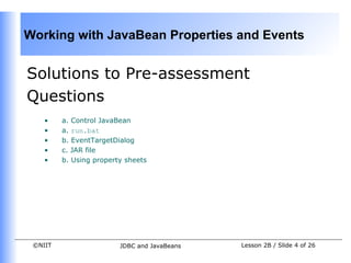 Working with JavaBean Properties and Events


Solutions to Pre-assessment
Questions
    •    a. Control JavaBean
    •    a. run.bat
    •    b. EventTargetDialog
    •    c. JAR file
    •    b. Using property sheets




 ©NIIT                   JDBC and JavaBeans   Lesson 2B / Slide 4 of 26
 