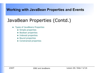 Working with JavaBean Properties and Events


JavaBean Properties (Contd.)
    •    Types of JavaBeans Properties
           • Simple properties
           • Boolean properties
           • Indexed properties
           • Bound properties
           • Constrained properties




 ©NIIT                    JDBC and JavaBeans   Lesson 2B / Slide 7 of 26
 