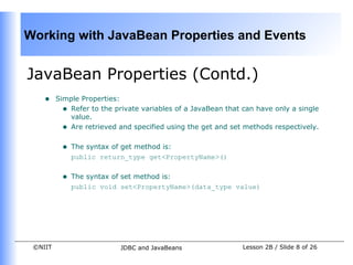 Working with JavaBean Properties and Events


JavaBean Properties (Contd.)
    •    Simple Properties:
           • Refer to the private variables of a JavaBean that can have only a single
             value.
           • Are retrieved and specified using the get and set methods respectively.

          •   The syntax of get method is:
              public return_type get<PropertyName>()


          •   The syntax of set method is:
              public void set<PropertyName>(data_type value)




 ©NIIT                     JDBC and JavaBeans                  Lesson 2B / Slide 8 of 26
 