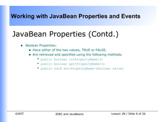 Working with JavaBean Properties and Events


JavaBean Properties (Contd.)
    •    Boolean Properties:
          • Have either of the two values, TRUE or FALSE.
          • Are retrieved and specified using the following methods:
               • public boolean is<PropertyName>()
               • public boolean get<PropertyName>()
               • public void set<PropertyName>(boolean value)




 ©NIIT                    JDBC and JavaBeans                Lesson 2B / Slide 9 of 26
 