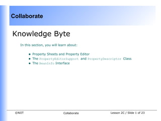 Collaborate


Knowledge Byte
    In this section, you will learn about:


         •   Property Sheets and Property Editor
         •   The PropertyEditorSupport and PropertyDescriptor Class
         •   The BeanInfo Interface




 ©NIIT                          Collaborate            Lesson 2C / Slide 1 of 23
 