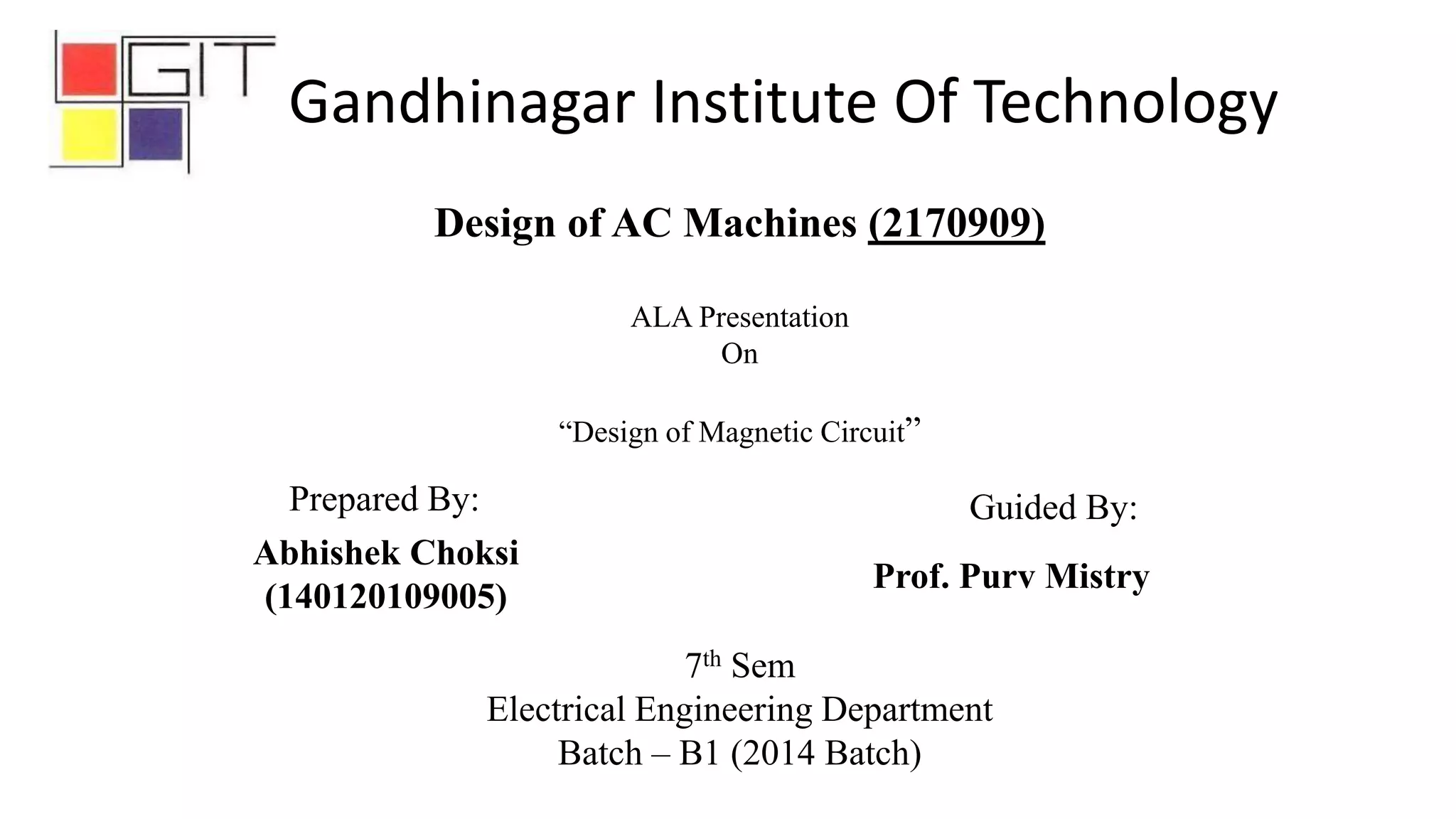 7th Sem
Electrical Engineering Department
Batch – B1 (2014 Batch)
Abhishek Choksi
(140120109005)
Design of AC Machines (2170909)
ALA Presentation
On
“Design of Magnetic Circuit”
Prepared By: Guided By:
Prof. Purv Mistry
Gandhinagar Institute Of Technology
 
