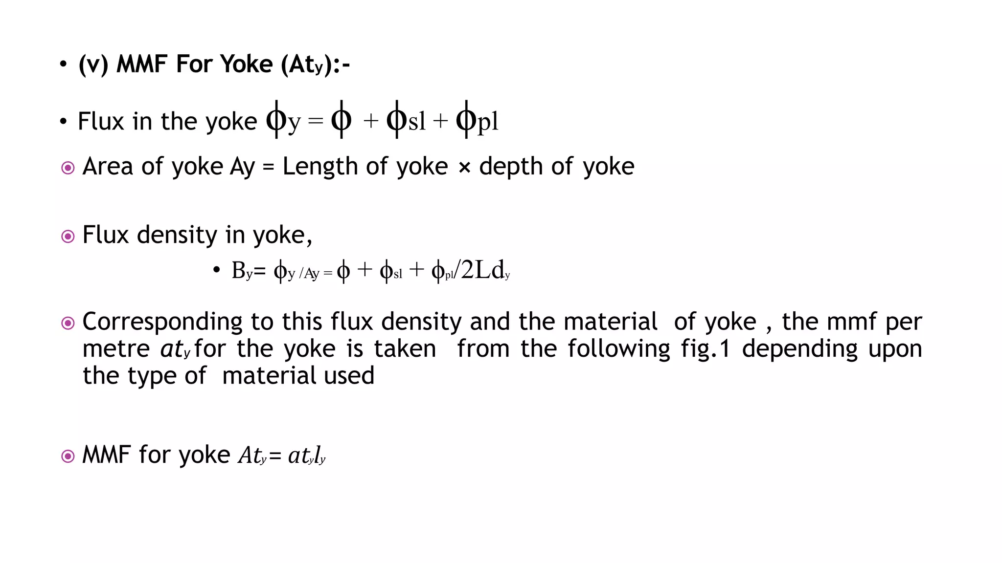 • (v) MMF For Yoke (Aty):-
• Flux in the yoke ϕy = ϕ + ϕsl + ϕpl
 Area of yoke Ay = Length of yoke ⨯ depth of yoke
 Flux density in yoke,
• By= ϕy /Ay = ϕ + ϕsl + ϕpl/2Ldy
 Corresponding to this flux density and the material of yoke , the mmf per
metre aty for the yoke is taken from the following fig.1 depending upon
the type of material used
 MMF for yoke Aty = atyly
 