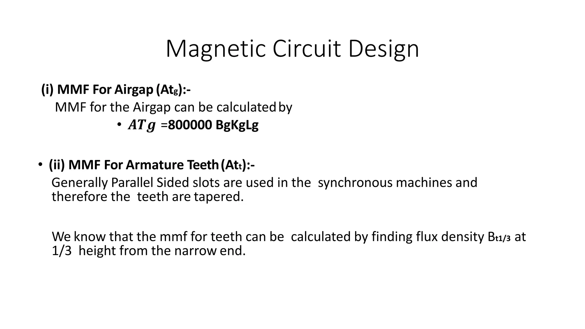 Magnetic Circuit Design
(i) MMF For Airgap (Atg):-
MMF for the Airgap can be calculatedby
• 𝑨𝑻𝒈 =800000 BgKgLg
• (ii) MMF For Armature Teeth(Att):-
Generally Parallel Sided slots are used in the synchronous machines and
therefore the teeth are tapered.
We know that the mmf for teeth can be calculated by finding flux density Bt1/3 at
1/3 height from the narrow end.
 