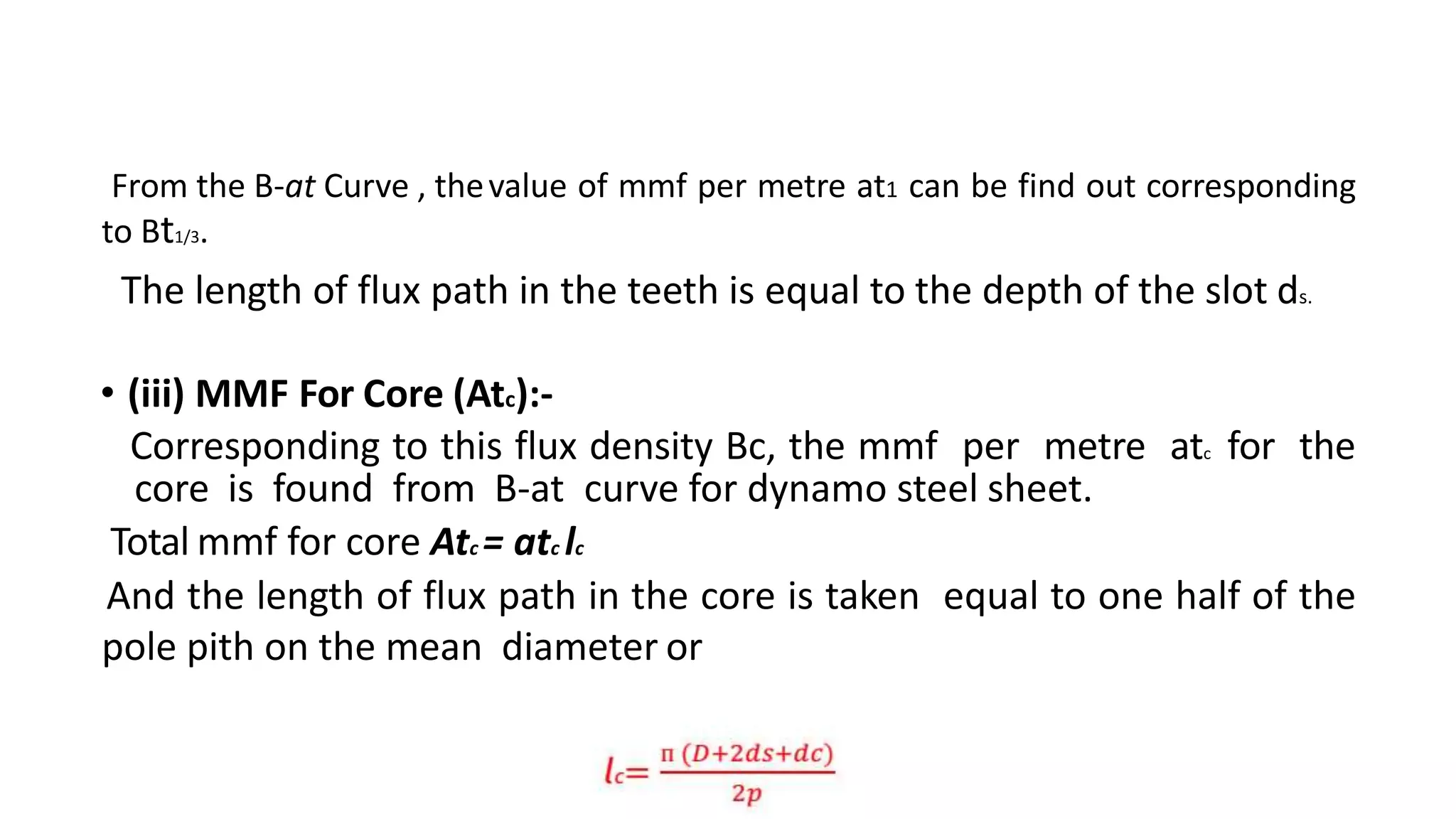 From the B-at Curve , thevalue of mmf per metre at1 can be find out corresponding
to Bt1/3.
The length of flux path in the teeth is equal to the depth of the slot ds.
• (iii) MMF For Core (Atc):-
Corresponding to this flux density Bc, the mmf per metre atc for the
core is found from B-at curve for dynamo steel sheet.
Total mmf for core Atc = atc lc
And the length of flux path in the core is taken equal to one half of the
pole pith on the mean diameter or
 