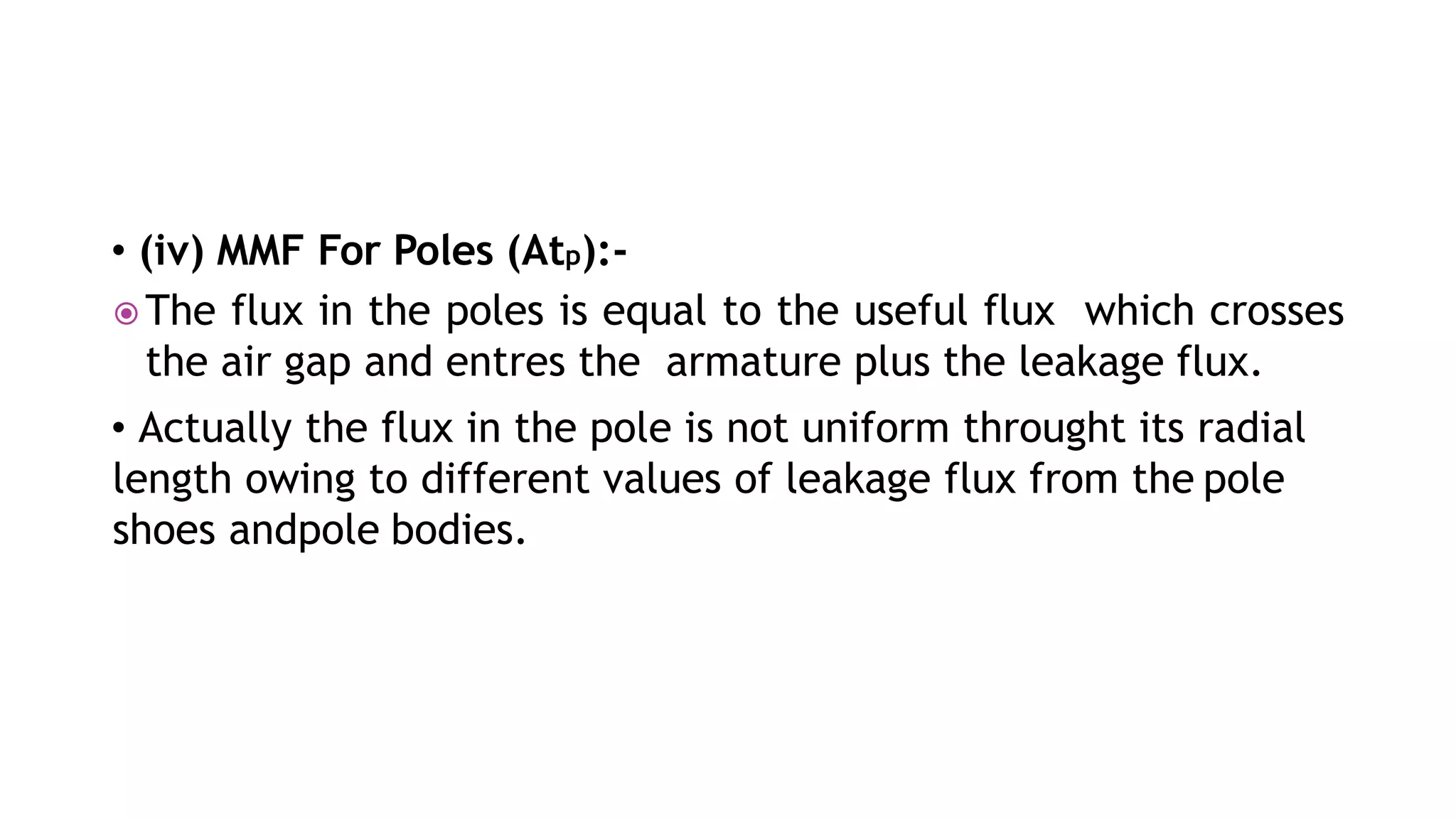 • (iv) MMF For Poles (Atp):-
 The flux in the poles is equal to the useful flux which crosses
the air gap and entres the armature plus the leakage flux.
• Actually the flux in the pole is not uniform throught its radial
length owing to different values of leakage flux from the pole
shoes andpole bodies.
 