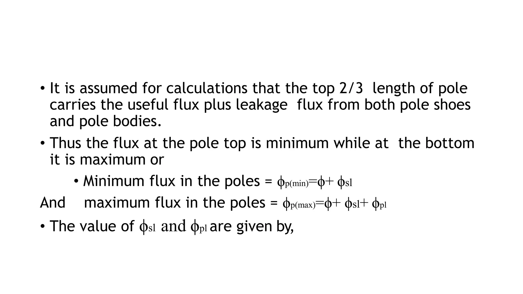 • It is assumed for calculations that the top 2/3 length of pole
carries the useful flux plus leakage flux from both pole shoes
and pole bodies.
• Thus the flux at the pole top is minimum while at the bottom
it is maximum or
• Minimum flux in the poles = ϕp(min)=ϕ+ ϕsl
And maximum flux in the poles = ϕp(max)=ϕ+ ϕsl+ ϕpl
• The value of ϕsl and ϕpl are given by,
 