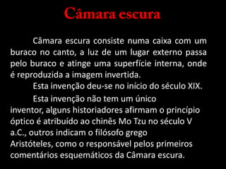 Câmara escuraCâmara escura consiste numa caixa com um buraco no canto, a luz de um lugar externo passa pelo buraco e atinge uma superfície interna, onde é reproduzida a imagem invertida.Esta invenção deu-se no início do século XIX.  Esta invenção não tem um único inventor, alguns historiadores afirmam o princípio óptico é atribuído ao chinês Mo Tzu no século V a.C., outros indicam o filósofo grego Aristóteles, como o responsável pelos primeiros comentários esquemáticos da Câmara escura.