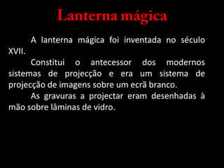 Lanterna mágica	A lanterna mágica foi inventada no século XVII.	Constitui o antecessor dos modernos sistemas de projecção e era um sistema de projecção de imagens sobre um ecrã branco. As gravuras a projectar eram desenhadas à mão sobre lâminas de vidro.