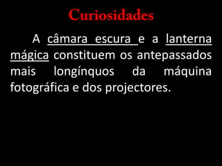 Curiosidades	A câmara escura e a lanterna mágica constituem os antepassados mais longínquos da máquina fotográfica e dos projectores.