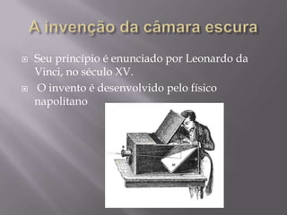 A invenção da câmara escuraSeu princípio é enunciado por Leonardo da Vinci, no século XV.O invento é desenvolvido pelo físico napolitano