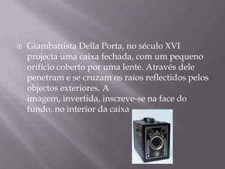 GiambattistaDella Porta, no século XVI projecta uma caixa fechada, com um pequeno orifício coberto por uma lente. Através dele penetram e se cruzam os raios reflectidos pelos objectos exteriores. A imagem, invertida, inscreve-se na face do fundo, no interior da caixa .