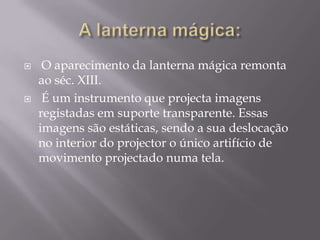 A lanterna mágica: O aparecimento da lanterna mágica remonta ao séc. XIII. É um instrumento que projecta imagens registadas em suporte transparente. Essas imagens são estáticas, sendo a sua deslocação no interior do projector o único artifício de movimento projectado numa tela. 