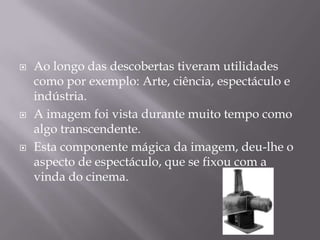 Ao longo das descobertas tiveram utilidades como por exemplo: Arte, ciência, espectáculo e indústria. A imagem foi vista durante muito tempo como algo transcendente. Esta componente mágica da imagem, deu-lhe o aspecto de espectáculo, que se fixou com a vinda do cinema.