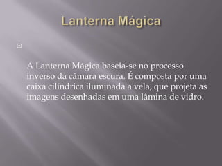 Lanterna MágicaA Lanterna Mágica baseia-se no processo inverso da câmara escura. É composta por uma caixa cilíndrica iluminada a vela, que projeta as imagens desenhadas em uma lâmina de vidro. 