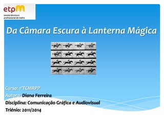 Da Câmara Escura à Lanterna Mágica Curso: 1ºTCMRPP Autora: Diana Ferreira Disciplina: Comunicação Gráfica e Audiovisual Triénio: 2011/2014 