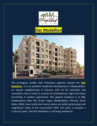 Dac Medallion
The prestigious builder DAC Promoters expertly created the DAC
Medallion. It is an excellent residential development in Medavakkam,
an upscale neighborhood in Chennai, with all the amenities and
necessities close at hand. It consists of contemporary, high-end indoor
furnishings in modern apartments. This opulent residence is at 208,
Vadakkupattu Main Rd, Periyar nagar, Medavakkam, Chennai, Tamil
Nadu, INDIA. have comfy and roomy rooms set within picturesque and
magnificent views of the countryside? With 125 units, it occupies a
1.20-acre space. The DAC Medallion is still being worked on.
 