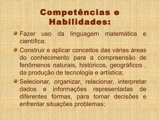 Competências e Habilidades: Fazer uso da linguagem matemática e científica; Construir e aplicar conceitos das várias áreas do conhecimento para a compreensão de fenômenos naturais, históricos, geográficos , da produção de tecnologia e artística; Selecionar, organizar, relacionar, interpretar dados e informações representadas de diferentes formas, para tomar decisões e enfrentar situações problemas; 