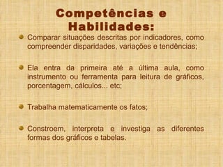 Competências e Habilidades: Comparar situações descritas por indicadores, como compreender disparidades, variações e tendências; Ela entra da primeira até a última aula, como instrumento ou ferramenta para leitura de gráficos, porcentagem, cálculos... etc; Trabalha matematicamente os fatos; Constroem, interpreta e investiga as diferentes formas dos gráficos e tabelas. 