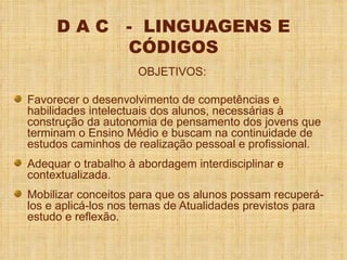 D A C  -  LINGUAGENS E CÓDIGOS OBJETIVOS: Favorecer o desenvolvimento de competências e habilidades intelectuais dos alunos, necessárias à construção da autonomia de pensamento dos jovens que terminam o Ensino Médio e buscam na continuidade de estudos caminhos de realização pessoal e profissional. Adequar o trabalho à abordagem interdisciplinar e contextualizada. Mobilizar conceitos para que os alunos possam recuperá-los e aplicá-los nos temas de Atualidades previstos para estudo e reflexão. 