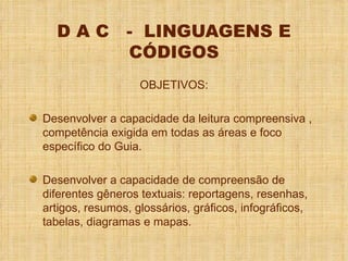 D A C  -  LINGUAGENS E CÓDIGOS OBJETIVOS: Desenvolver a capacidade da leitura compreensiva , competência exigida em todas as áreas e foco específico do Guia. Desenvolver a capacidade de compreensão de diferentes gêneros textuais: reportagens, resenhas, artigos, resumos, glossários, gráficos, infográficos, tabelas, diagramas e mapas. 