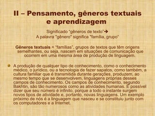 II – Pensamento, gêneros textuais e aprendizagem  Significado “gêneros de texto”  A palavra "gênero" significa "família, grupo“ Gêneros textuais  = “famílias”, grupos de textos que têm origens semelhantes, ou seja, nascem em situações de comunicação que ocorrem em uma mesma área de produção de linguagem.  A produção de qualquer tipo de conhecimento, como o conhecimento médico, o jurídico, ou a tecnologia de fazer sapatos, como também, a cultura familiar que é transmitida durante gerações, produzem, ao mesmo tempo que se desenvolvem, linguagens próprias desses campos de conhecimento. Os campos de conhecimento, segundo Bakhtin, são tão numerosos como as atividades humanas. É possível dizer que seu número é infinito, porque a todo o instante surgem novos tipos de atividade e, portanto, novas linguagens. Um exemplo próximo de nós é a linguagem que nasceu e se constituiu junto com os computadores e a Internet.  