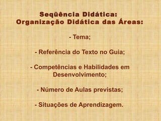 Seqüência Didática:  Organização Didática das Áreas: - Tema; - Referência do Texto no Guia; - Competências e Habilidades em Desenvolvimento; - Número de Aulas previstas; - Situações de Aprendizagem.  