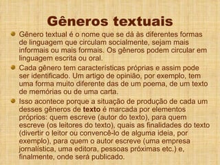 Gêneros textuais Gênero textual é o nome que se dá às diferentes formas de linguagem que circulam socialmente, sejam mais informais ou mais formais. Os gêneros podem circular em linguagem escrita ou oral.  Cada gênero tem características próprias e assim pode ser identificado. Um artigo de opinião, por exemplo, tem uma forma muito diferente das de um poema, de um texto de memórias ou de uma carta.  Isso acontece porque a situação de produção de cada um desses gêneros de  texto  é marcada por elementos próprios: quem escreve (autor do texto), para quem escreve (os leitores do texto), quais as finalidades do texto (divertir o leitor ou convencê-lo de alguma ideia, por exemplo), para quem o autor escreve (uma empresa jornalística, uma editora, pessoas próximas etc.) e, finalmente, onde será publicado.  