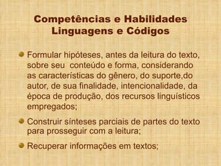 Competências e Habilidades Linguagens e Códigos Formular hipóteses, antes da leitura do texto, sobre seu  conteúdo e forma, considerando as características do gênero, do suporte,do autor, de sua finalidade, intencionalidade, da época de produção, dos recursos linguísticos empregados; Construir sínteses parciais de partes do texto para prosseguir com a leitura; Recuperar informações em textos; 
