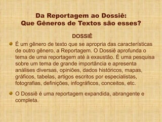 Da Reportagem ao Dossiê: Que Gêneros de Textos são esses? DOSSIÊ É um gênero de texto que se apropria das características de outro gênero, a Reportagem. O Dossiê aprofunda o tema de uma reportagem até à exaustão. É uma pesquisa sobre um tema de grande importância e apresenta análises diversas, opiniões, dados históricos, mapas, gráficos, tabelas, artigos escritos por especialistas, fotografias, definições, infográficos, conceitos, etc. O Dossiê é uma reportagem expandida, abrangente e completa. 