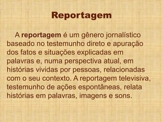Reportagem A  reportagem  é um gênero jornalístico baseado no testemunho direto e apuração dos fatos e situações explicadas em palavras e, numa perspectiva atual, em histórias vividas por pessoas, relacionadas com o seu contexto. A reportagem televisiva, testemunho de ações espontâneas, relata histórias em palavras, imagens e sons. 