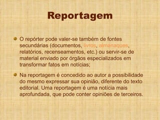 Reportagem O repórter pode valer-se também de fontes secundárias (documentos,  livros ,  almanaques , relatórios, recenseamentos, etc.) ou servir-se de material enviado por órgãos especializados em transformar fatos em notícias; Na reportagem é concedido ao autor a possibilidade do mesmo expressar sua opinião, diferente do texto editorial. Uma reportagem é uma notícia mais aprofundada, que pode conter opiniões de terceiros. 