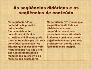 As seqüências didáticas e as seqüências de conteúdo Na seqüência “A“os conteúdos da primeira unidade são fundamentalmente conceituais. A técnica expositiva dificilmente pode tratar outra coisa que não seja conteúdos conceituais. As atitudes que se desenvolvem nesta unidade não vão além das necessidades para a manutenção da ordem e do respeito dos professores. Na seqüência “B“ vemos que em praticamente todas as atividades aparecem conteúdos conceituais, procedimentais e atitudinais. Podemos considerar que o objetivo do ensino, para este professor (a), atende a uma formação mais integral. 