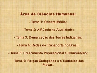 Área de Ciências Humanas: - Tema 1: Oriente Médio; - Tema 2: A Rússia na Atualidade; - Tema 3: Demarcação das Terras Indígenas; - Tema 4: Redes de Transporte no Brasil; - Tema 5: Crescimento Populacional e Urbanização; - Tema 6: Forças Endógenas e a Tectônica das Placas. 