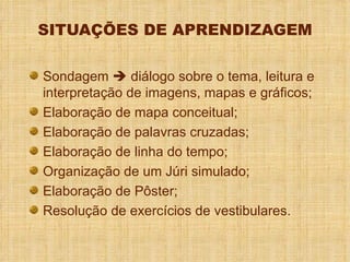 SITUAÇÕES DE APRENDIZAGEM Sondagem    diálogo sobre o tema, leitura e interpretação de imagens, mapas e gráficos; Elaboração de mapa conceitual; Elaboração de palavras cruzadas; Elaboração de linha do tempo; Organização de um Júri simulado; Elaboração de Pôster; Resolução de exercícios de vestibulares. 