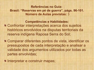 Referências no Guia:  Brasil: “Reservas em pé de guerra”, págs. 96-101.  Número de Aulas previstas:  3 Competências e Habilidades: Confrontar interpretações acerca dos sujeitos históricos envolvidos na disputas territoriais da reserva indígena Raposa Serra do Sol; Comparar diferentes pontos de vista, identificar os pressupostos de cada interpretação e analisar a validade dos argumentos utilizados por todas as partes envolvidas; Interpretar e construir mapas; 