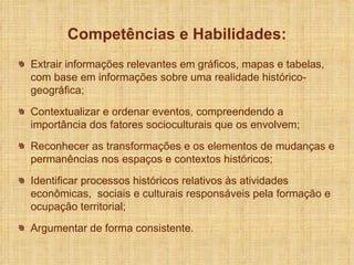 Extrair informações relevantes em gráficos, mapas e tabelas, com base em informações sobre uma realidade histórico-geográfica; Contextualizar e ordenar eventos, compreendendo a importância dos fatores socioculturais que os envolvem; Reconhecer as transformações e os elementos de mudanças e permanências nos espaços e contextos históricos; Identificar processos históricos relativos às atividades econômicas,  sociais e culturais responsáveis pela formação e ocupação territorial; Argumentar de forma consistente. Competências e Habilidades: 