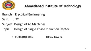 Ahmedabad Institute Of Technology
Branch : Electrical Engineering
Sem. : 7th
Subject: Design of Ac Machines
Topic : Design of Single Phase Induction Motor
1
• 130020109046 Utsav Trivedi
 