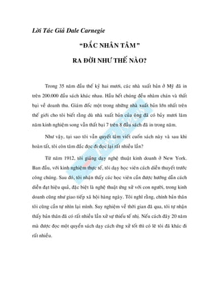 Lôøi Taùc Giaû Dale Carnegie

                            “ÑAÉC NHAÂN TAÂM”

                        RA ÑÔØI NHÖ THEÁ NAØO?


       Trong 35 naêm ñaàu theá kyû hai möôi, caùc nhaø xuaát baûn ôû Myõ ñaõ in
treân 200.000 ñaàu saùch khaùc nhau. Haàu heát chuùng ñeàu nhaøm chaùn vaø thaát
baïi veà doanh thu. Giaùm ñoác moät trong nhöõng nhaø xuaát baûn lôùn nhaát treân
theá giôùi cho toâi bieát raèng duø nhaø xuaát baûn cuûa oâng ñaõ coù baûy möôi laêm
naêm kinh nghieäm song vaãn thaát baïi 7 treân 8 ñaàu saùch ñaõ in trong naêm.

       Nhö vaäy, taïi sao toâi vaãn quyeát taâm vieát cuoán saùch naøy vaø sau khi
hoaøn taát, toâi coøn taâm ñaéc ñoïc ñi ñoïc laïi raát nhieàu laàn?

       Töø naêm 1912, toâi giaûng daïy ngheä thuaät kinh doanh ôû New York.
Ban ñaàu, vôùi kinh nghieäm thöïc teá, toâi daïy hoïc vieân caùch dieãn thuyeát tröôùc
coâng chuùng. Sau ñoù, toâi nhaän thaáy caùc hoïc vieân caàn ñöôïc höôùng daãn caùch
dieãn ñaït hieäu quaû, ñaëc bieät laø ngheä thuaät öùng xöû vôùi con ngöôøi, trong kinh
doanh cuõng nhö giao tieáp xaõ hoäi haøng ngaøy. Toâi nghó raèng, chính baûn thaân
toâi cuõng caàn töï nhìn laïi mình. Suy nghieäm veà thôøi gian ñaõ qua, toâi töï nhaän
thaáy baûn thaân ñaõ coù raát nhieàu laàn xöû söï thieáu teá nhò. Neáu caùch ñaây 20 naêm
maø ñöôïc ñoïc moät quyeån saùch daïy caùch öùng xöû toát thì coù leõ toâi ñaõ khaùc ñi
raát nhieàu.
 