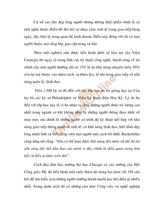 Cö xöû sao cho ñeïp loøng ngöôøi nhöng khoâng thieät phaàn mình laø caû
moät ngheä thuaät. Ñieàu ñoùù ñoøi hoûi söï nhaïy caûm, tinh teá trong giao tieáp haøng
ngaøy, ñaëc bieät laø trong quan heä kinh doanh. Ñieàu naøy ñuùng vôùi taát caû moïi
ngöôøi thuoäc moïi taàng lôùp, giai caáp trong xaõ hoäi.

       Theo moät nghieân cöùu ñöôïc tieán haønh döôùi söï baûo trôï cuûa Vieän
Carnegie thì ngay caû trong lónh vöïc kyõ thuaät coâng ngheä, thaønh coâng veà taøi
chính cuûa moät ngöôøi thöôøng chæ coù 15% laø do khaû naêng chuyeân moân, 85%
coøn laïi tuyø thuoäc vaøo nhaân caùch, söï kheùo leùo, teá nhò trong giao tieáp vaø khaû
naêng quaûn lyù, laõnh ñaïo.

        Treân 1.500 kyõ sö ñaõ ñeán vôùi caùc lôùp hoïc do toâi giaûng daïy taïi Caâu
laïc boä caùc kyõ sö Philadelphia vaø Vieän Kyõ thuaät ñieän Hoa Kyø. Lyù do hoï
ñeán vôùi lôùp hoïc naøy laø vì hoï nhaän ra raèng nhöõng ngöôøi ñöôïc traû löông cao
nhaát trong ngaønh cô khí khoâng phaûi laø nhöõng ngöôøi thoâng thaïo nhaát veà
maùy moùc maø chính laø nhöõng ngöôøi coù trình ñoä kyõ thuaät keát hôïp vôùi khaû
naêng giao tieáp thoâng minh vaø tinh teá, coù khaû naêng laõnh ñaïo, bieát khôi daäy
loøng nhieät tình vaø bieát ñoäng vieân moïi ngöôøi moät caùch toát nhaát. Rockefeller
cuõng töøng noùi raèng: “Neáu coù theå mua ñöôïc khaû naêng ñoái nhaân xöû theá thì toâi
saün saøng doác heát haàu bao cuûa mình vì ñaây chính laø ñieàu quan troïng hôn
baát cöù ñieàu gì khaùc treân ñôøi”.

       Caùch ñaây khaù laâu, tröôøng ñaïi hoïc Chicago vaø caùc tröôøng cuûa Hoäi
Coâng giaùo Myõ ñaõ tieán haønh moät cuoäc thaêm doø trong hai naêm vôùi 156 caâu
hoûi ñeå tìm hieåu xem nhöõng ngöôøi tröôûng thaønh muoán hoïc hoûi ñieàu gì nhieàu
nhaát. Trong danh saùch ñoù coù nhöõng caâu nhö: Coâng vieäc vaø ngheà nghieäp
 
