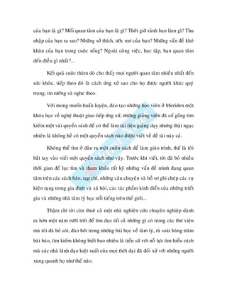 cuûa baïn laø gì? Moái quan taâm cuûa baïn laø gì? Thôøi giôø raûnh baïn laøm gì? Thu
nhaäp cuûa baïn ra sao? Nhöõng sôû thích, öôùc mô cuûa baïn? Nhöõng vaán ñeà khoù
khaên cuûa baïn trong cuoäc soáng? Ngoaøi coâng vieäc, hoïc taäp, baïn quan taâm
ñeán ñieàu gì nhaát?...

       Keát quaû cuoäc thaêm doø cho thaáy moïi ngöôøi quan taâm nhieàu nhaát ñeán
söùc khoûe, tieáp theo ñoù laø caùch öùng xöû sao cho hoï ñöôïc ngöôøi khaùc quyù
troïng, tin töôûng vaø nghe theo.

       Vôùi mong muoán huaán luyeän, ñaøo taïo nhöõng hoïc vieân ôû Meriden moät
khoùa hoïc veà ngheä thuaät giao tieáp öùng xöû, nhöõng giaûng vieân ñaõ coá gaéng tìm
kieám moät vaøi quyeån saùch ñeå coù theå laøm taøi lieäu giaûng daïy nhöng thaät ngaïc
nhieân laø khoâng heà coù moät quyeån saùch naøo ñöôïc vieát veà ñeà taøi naøy caû.

       Khoâng theå tìm ôû ñaâu ra moät cuoán saùch ñeå laøm giaùo trình, theá laø toâi
baét tay vaøo vieát moät quyeån saùch nhö vaäy. Tröôùc khi vieát, toâi ñaõ boû nhieàu
thôøi gian ñeå luïc tìm vaø tham khaûo raát kyõ nhöõng vaán ñeà mình ñang quan
taâm treân caùc saùch baùo, taïp chí, nhöõng caâu chuyeän vaø hoà sô ghi cheùp caùc vuï
kieän tuïng trong gia ñình vaø xaõ hoäi, caùc taùc phaåm kinh ñieån cuûa nhöõng trieát
gia vaø nhöõng nhaø taâm lyù hoïc noåi tieáng treân theá giôùi...

       Thaäm chí toâi coøn thueâ caû moät nhaø nghieân cöùu chuyeân nghieäp daønh
ra hôn moät naêm röôõi trôøi ñeå tìm ñoïc taát caû nhöõng gì coù trong caùc thö vieän
maø toâi ñaõ boû soùt, ñaøo bôùi trong nhöõng baøi hoïc veà taâm lyù, raø soaùt haøng traêm
baøi baùo, tìm kieám khoâng bieát bao nhieâu laø tieåu söû vôùi noã löïc tìm hieåu caùch
maø caùc nhaø laõnh ñaïo kieät xuaát cuûa moïi thôøi ñaïi ñaõ ñoái xöû vôùi nhöõng ngöôøi
xung quanh hoï nhö theá naøo.
 